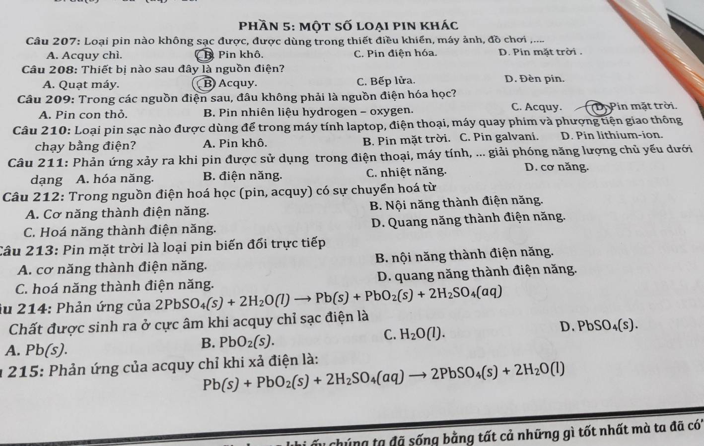 phần 5: một số loại pin khác
Câu 207: Loại pin nào không sạc được, được dùng trong thiết điều khiển, máy ảnh, đồ chơi_
A. Acquy chì. B Pin khô. C. Pin điện hóa. D. Pin măt trời  .
Câu 208: Thiết bị nào sau đây là nguồn điện?
A. Quạt máy. B) Acquy. C. Bếp lửa. D. Đèn pin.
Câu 209: Trong các nguồn điện sau, đâu không phải là nguồn điện hóa học?
C. Acquy.
A. Pin con thỏ. B. Pin nhiên liệu hydrogen - oxygen. (D. Pin mặt trời.
Câu 210: Loại pin sạc nào được dùng để trong máy tính laptop, điện thoại, máy quay phim và phượng tiện giao thông
chạy bằng điện? A. Pin khô. B. Pin mặt trời. C. Pin galvani. D. Pin lithium-ion.
Câu 211: Phản ứng xảy ra khi pin được sử dụng trong điện thoại, máy tính, ... giải phóng năng lượng chủ yếu dưới
dạng A. hóa năng. B. điện năng. C. nhiệt năng.
D. cơ năng.
Câu 212: Trong nguồn điện hoá học (pin, acquy) có sự chuyển hoá từ
A. Cơ năng thành điện năng. B. Nội năng thành điện năng.
C. Hoá năng thành điện năng. D. Quang năng thành điện năng.
Câu 213: Pin mặt trời là loại pin biến đổi trực tiếp
A. cơ năng thành điện năng. B. nội năng thành điện năng.
C. hoá năng thành điện năng. D. quang năng thành điện năng.
iu 214: Phản ứng của 2PbSO_4(s)+2H_2O(l)to Pb(s)+PbO_2(s)+2H_2SO_4(aq)
Chất được sinh ra ở cực âm khi acquy chỉ sạc điện là
D. PbSO_4(s).
A. Pb(s ).
B. PbO_2(s).
C. H_2O(l).
* 215: Phản ứng của acquy chỉ khi xả điện là:
Pb(s)+PbO_2(s)+2H_2SO_4(aq)to 2PbSO_4(s)+2H_2O(l)
Cu chúng tạ đã sống bằng tất cả những gì tốt nhất mà ta đã có