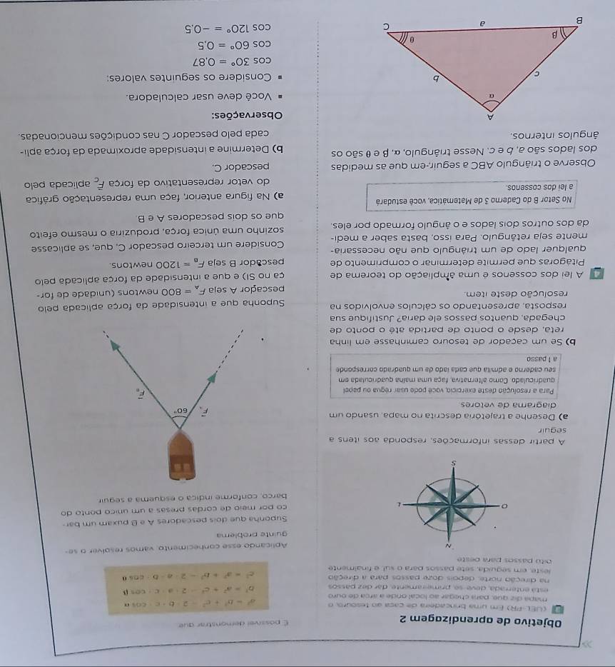 Objetivo de aprendizagem 2
É possível demonstrar que
a   (UEL-PR) Em uma brincadeira de caça ao tesouro, o
mapa diz que, para chegar ao local onde a árca de ouro
a^2=b^2+c^2-2ab+c· cos n
está enterrada, deve-se, primeiramente, dar dez passos
b^2=a^2+c^2-2· a· c· cos beta
na direção norte, depois doze passos para a direção
c^2=a^2+b^2-2· a· b· cos θ
leste, em seguida, sete passos para o sul, e finalmente
bito passos para oeste
Aplicando esse conhecimento vamos resolver o se
guinte problema
Suponha que dois pescadores A e B puxam um bar-
co por meio de cordas presas a um unico ponto do
barco, conforme indica o esquema a seguir.
16
A partir dessas informações, responda aos itens a
seguir
a) Desenhe a trajetória descrita no mapa, usando um
60°
diagrama de vetores
Para a resolução deste exercício, vocé pode usar régua ou papel
F
quadriculado. Como alternativa, faça uma malha quadriculada em
seu caderno e admita que cada lado da um quadrado corresponde
a l passo
b) Se um caçador de tesouro caminhasse em linha
reta. desde o ponto de partida até o ponto de
chegada. quantos passos ele daría? Justifique sua
resposta, apresentando os cálculos envolvidos na  Suponha que a intensidade da força aplicada pelo
resolução deste item.
pescador A seja F_A=800 newtons (unidade de for-
A lei dos cossenos é uma âmpliação do teorema de ça no SI) e que a intensidade da força aplicada pelo
Pitágoras que permite determinar o comprimento de pescador B seja F_B=1200 newtons.
qualquer lado de um triángulo que não necessaria-
mente seja retângulo. Para isso, basta saber a medi- Considere um terceiro pescador C, que, se aplicasse
da dos outros dois lados e o ângulo formado por eles. sozinho uma única força, produziria o mesmo efeito
que os dois pescadores A e B
No Setor B do Caderno 3 de Matemática, você estudará
a lei dos cossenos a) Na figura anterior, faça uma representação gráfica
do vetor representativo da força overline F_c aplicada pelo
Observe o triângulo ABC a seguir-em que as medidas pescador C.
dos lados são a, b e c. Nesse triângulo, α, β e θ são os b) Determine a intensidade aproximada da força apli-
ângulos internos. cada pelo pescador C nas condições mencionadas.
Observações:
Você deve usar calculadora.
Considere os seguintes valores:
cos 30°=0.87
cos 60°=0.5
cos 120°=-0.5