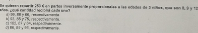 Se quieren repartir 253 € en partes inversamente proporcionales a las edades de 3 niños, que son 8, 9 y 12
años, v qué cantidad recibirá cada uno?
b) 93, 85 v 75. respectivamenta. ) 99, 88 y 66, respectivamente
c) 102, 87 y 64, respectivamente.
d) 66, 89 y 96, respectivamente.