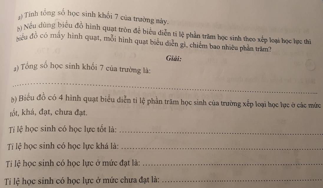 Tính tổng số học sinh khối 7 của trường này. 
h) Nếu dùng biểu đồ hình quạt tròn để biểu diễn tỉ lệ phần trăm học sinh theo xếp loại học lực thì 
biểu đồ có mấy hình quạt, mỗi hình quạt biểu diễn gì, chiếm bao nhiêu phần trăm? 
Giải: 
a) Tổng số học sinh khối 7 của trường là: 
_ 
h) Biểu đồ có 4 hình quạt biểu diễn tỉ lệ phần trăm học sinh của trường xếp loại học lực ở các mức 
tốt, khá, đạt, chưa đạt. 
Ti lệ học sinh có học lực tốt là:_ 
Ti lệ học sinh có học lực khá là:_ 
Ti lệ học sinh có học lực ở mức đạt là:_ 
Ti lệ học sinh có học lực ở mức chưa đạt là:_