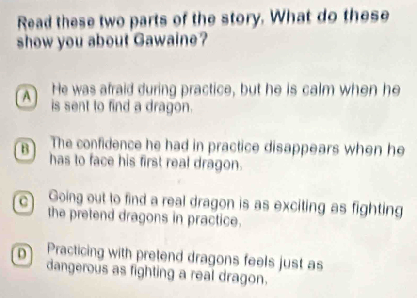 Read these two parts of the story. What do these
show you about Gawaine?
A He was afraid during practice, but he is calm when he
is sent to find a dragon.
B The confidence he had in practice disappears when he
has to face his first real dragon.
C Going out to find a real dragon is as exciting as fighting
the pretend dragons in practice.
D Practicing with pretend dragons feels just as
dangerous as fighting a real dragon.