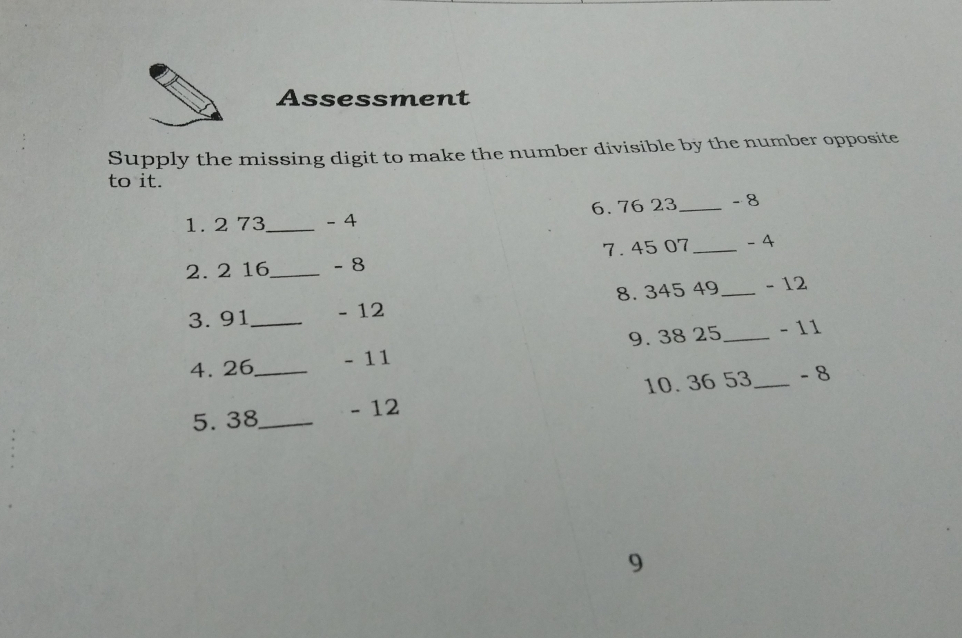 Assessment
Supply the missing digit to make the number divisible by the number opposite
to it.
6. 76 23 _ -8
1. 2 73 _ -4
2. 2 16 _ - 8 7. 45 07 _ -4
3. 91 _
- 12 8. 345 49 _ -12
9. 38 25 _ -11
4. 26 _
111
10. 36 53 _ - 8
5. 38 _
- 12
9