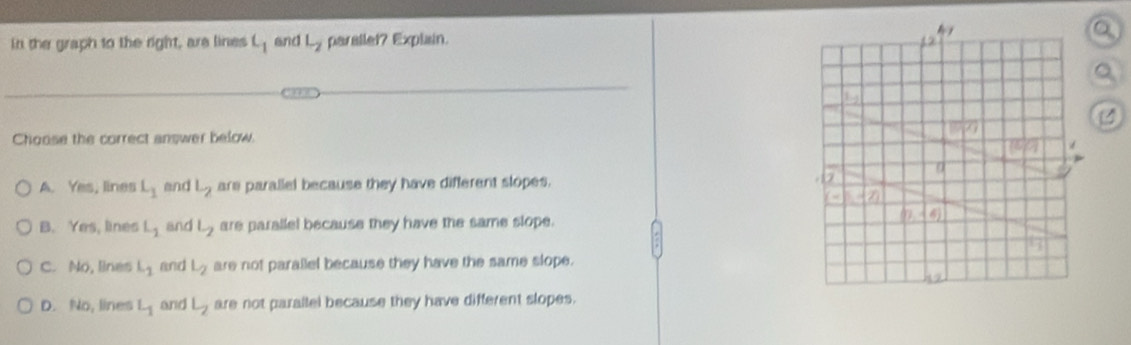 in the graph to the right, are lines L_1 and L_2 parallet? Explain.
Choose the correct answer below
A. Yes, lines L_1 and L_2 are parallel because they have different slopes.
B. Yes, lines L_1 and L_2 are parallel because they have the same slope.
C. No, lines L_1 and L_2 are not parallel because they have the same slope.
D. No, lines L_1 and L_2 are not parallel because they have different slopes.