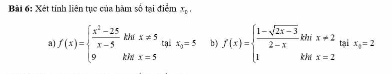 Xét tính liên tục của hàm số tại điểm x_0. 
a f(x)=beginarrayl  (x^2-25)/x-5 khix!= 5 9khix=5endarray. tại x_0=5 b) f(x)=beginarrayl  (1-sqrt(2x-3))/2-x khix!= 2 1khix=2endarray. tại x_0=2