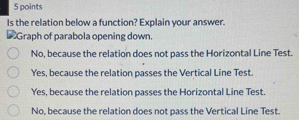 Is the relation below a function? Explain your answer.
Graph of parabola opening down.
No, because the relation does not pass the Horizontal Line Test.
Yes, because the relation passes the Vertical Line Test.
Yes, because the relation passes the Horizontal Line Test.
No, because the relation does not pass the Vertical Line Test.