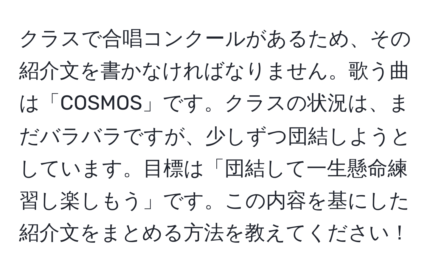 クラスで合唱コンクールがあるため、その紹介文を書かなければなりません。歌う曲は「COSMOS」です。クラスの状況は、まだバラバラですが、少しずつ団結しようとしています。目標は「団結して一生懸命練習し楽しもう」です。この内容を基にした紹介文をまとめる方法を教えてください！