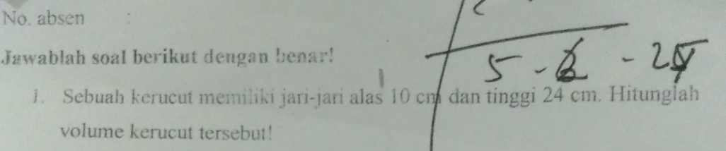 No. absen 
Jawablah soal berikut dengan benar! 
1. Sebuah kerucut memiliki jari-jari alas 10 cm dan tinggi 24 cm. Hitunglah 
volume kerucut tersebut!