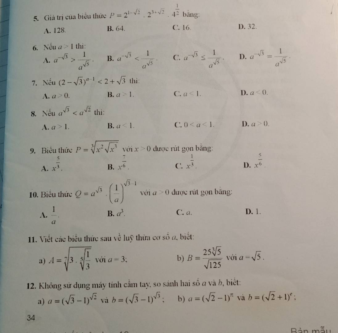 Giá trị của biểu thức P=2^(1-sqrt(2))· 2^(3+sqrt(2))· 4^(frac 1)2 bằng:
A. 128. B. 64. C. 16. D. 32.
6. N hat eu a>1 thì:
A. a^(-sqrt(3))> 1/a^(sqrt(5)) . B. a^(-sqrt(3)) C. a^(-sqrt(3))≤  1/a^(sqrt(5)) . D. a^(-sqrt(3))= 1/a^(sqrt(5)) .
7. surd hat eu^circ u (2-sqrt(3))^a-1<2+sqrt(3) thì:
C.
A. a>0. B. a>1. a<1. D. a<0.
8. Nếu a^(sqrt(3)) thì:
A. a>1. B. a<1. C. 0 D. a>0.
9. Biêu thức P=sqrt[3](x^2sqrt x^3) với x>0 được rút gọn băng:
A. x^(frac 5)3.
B. x^(frac 7)6.
C. x^(frac 1)3.
D. x^(frac 5)6
10. Biêu thức Q=a^(sqrt(3))· ( 1/a )^sqrt(3)-1 với a>0 được rút gọn băng:
A.  1/a . C. a. D. 1.
B. a^3.
11. Viết các biểu thức sau về luỹ thừa cơ số a, biết:
a) A=sqrt[7](3· sqrt [5]frac 1)3 với a=3; b) B= 25sqrt[3](5)/sqrt(125)  với a=sqrt(5).
12. Không sử dụng máy tính cầm tay, so sánh hai số a và b, biết:
a) a=(sqrt(3)-1)^sqrt(2) và b=(sqrt(3)-1)^sqrt(3) b) a=(sqrt(2)-1)^π  và b=(sqrt(2)+1)^e;
34
Bản mẫu