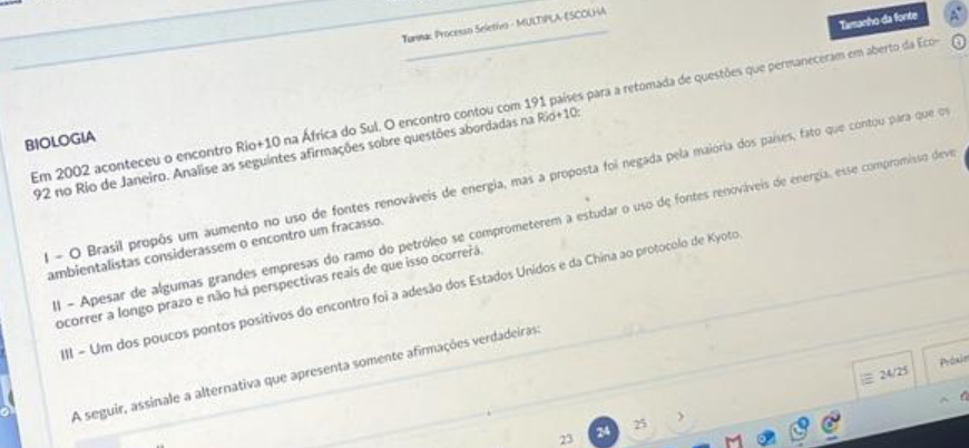 Tamanho da fonte
_
Turna: Processo Seletivo - MULTIPLA-ESCOUHA
Em 2002 aconteceu o encontro Rio+ 10 na África do Sul. O encontro contou com 191 países para a retomada de questões que permaneceram em aberto da Ecoe
BIOLOGIA
192 no Rio de Janeiro. Analise as seguintes afirmações sobre questões abordadas na Rio+10:
El - O Brasil propôs um aumento no uso de fontes renováveis de energia, mas a proposta foi negada pela maiória dos países, fato que contou para que ou
l - Apesar de algumas grandes empresas do ramo do petróleo se comprometerem a estudar o uso de fontes renováveis de energia, esse compromisso deve
ambientalistas considerassem o encontro um fracasso.
ocorrer a longo prazo e não há perspectivas reais de que isso ocorrerá.
III - Um dos poucos pontos positivos do encontro foi a adesão dos Estados Unidos e da China ao protocolo de Kyoto
Préxin
A seguir, assinale a alternativa que apresenta somente afirmações verdadeiras:
) |≡ 24/25
25
23