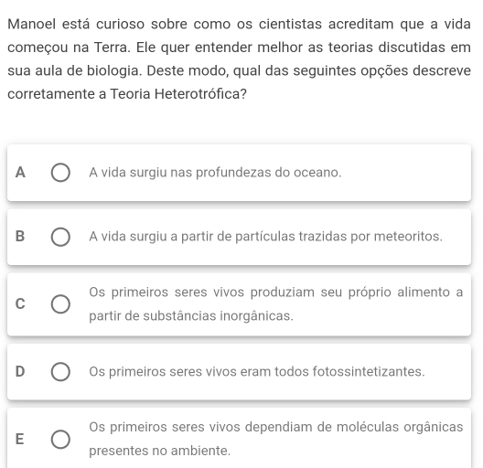 Manoel está curioso sobre como os cientistas acreditam que a vida
começou na Terra. Ele quer entender melhor as teorias discutidas em
sua aula de biologia. Deste modo, qual das seguintes opções descreve
corretamente a Teoria Heterotrófica?
A A vida surgiu nas profundezas do oceano.
B A vida surgiu a partir de partículas trazidas por meteoritos.
Os primeiros seres vivos produziam seu próprio alimento a
C
partir de substâncias inorgânicas.
D Os primeiros seres vivos eram todos fotossintetizantes.
Os primeiros seres vivos dependiam de moléculas orgânicas
E
presentes no ambiente.