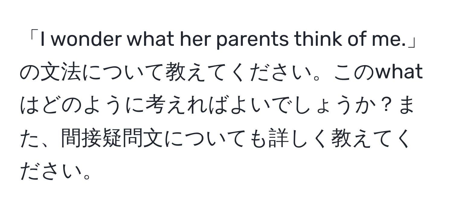 「I wonder what her parents think of me.」の文法について教えてください。このwhatはどのように考えればよいでしょうか？また、間接疑問文についても詳しく教えてください。