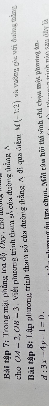 Bài tập 7: Trong mặt phẳng tọa độ Ủxy , cho quờng 
cho OA=2, OB=3. Viết phương trình tham số của đường thẳng Δ 
Bài tập 8: Lập phương trình tham số của đường thẳng Δ đi qua điểm M(-1;2) và vuông góc với đường thằng
d:3x-4y-1=0. 
hượng án lưa chọn. Mỗi câu hỏi thí sinh chỉ chọn một phương án. 
tong trình nào sau đây là