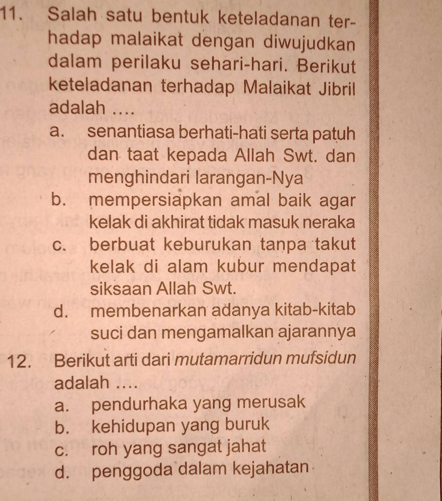 Salah satu bentuk keteladanan ter-
hadap malaikat dengan diwujudkan 
dalam perilaku sehari-hari. Berikut
keteladanan terhadap Malaikat Jibril
adalah ....
a. senantiasa berhati-hati serta patuh
dan taat kepada Allah Swt. dan
menghindari larangan-Nya
b. mempersiapkan amal baik agar
kelak di akhirat tidak masuk neraka
c. berbuat keburukan tanpa takut
kelak di alam kubur mendapat
siksaan Allah Swt.
d. membenarkan adanya kitab-kitab
suci dan mengamalkan ajarannya
12. Berikut arti dari mutamarridun mufsidun
adalah ....
a. pendurhaka yang merusak
b. kehidupan yang buruk
c. roh yang sangat jahat
d. penggoda dalam kejahatan