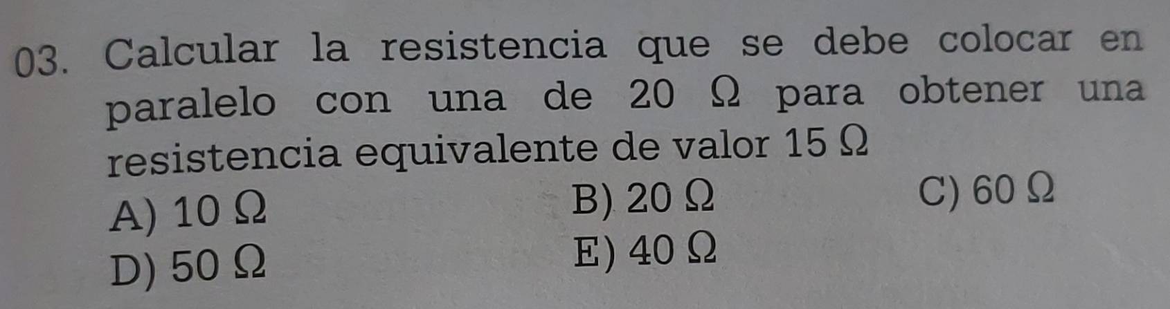 Calcular la resistencia que se debe colocar en
paralelo con una de 20 Ω para obtener una
resistencia equivalente de valor 15 Ω
A) 10Ω B) 20Ω C) 60Ω
D) 50Ω
E) 40Ω