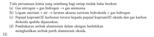 Tulis persamaan kimia yang seimbang bagi setiap tindak balas berikut: 
(a) Gas nitrogen + gas hidrogen → gas ammonia 
(b) Logam natrium + air → larutan akueus natrium hidroksida + gas hidrogen 
(c) Pepejal kuprum(II) karbonat terurai kepada pepejal kuprum(II) oksida dan gas karbon 
dioksida apabila dipanaskan. 
(d) Pembakaran serbuk aluminium dalam oksigen berlebihan 
menghasilkan serbuk putih aluminium oksida. 
12.