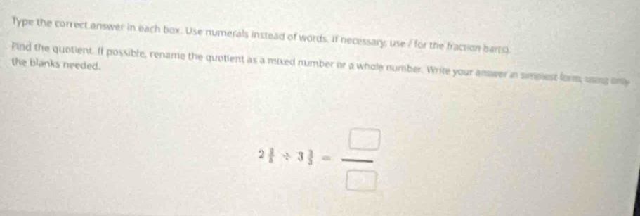 Type the correct answer in each box. Use numerals instead of words. If necessary, use / for the fraction barrs) 
the blanks needed. 
Find the quotient. If possible, rename the quotient as a mixed number or a whole number. Write your amwer in simpiest form, using only 
2frac 1 = □ /  = □ /□  