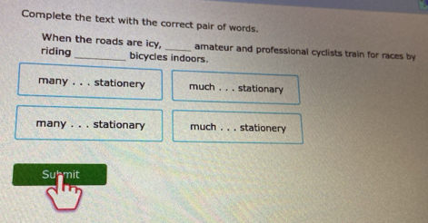 Complete the text with the correct pair of words.
When the roads are icy, amateur and professional cyclists train for races by
riding _bicycles indoors.
many . . . stationery much , . . stationary
many . . . stationary much . . . stationery
Submit