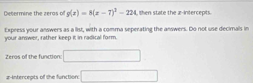 Determine the zeros of g(x)=8(x-7)^2-224 , then state the x-intercepts. 
Express your answers as a list, with a comma seperating the answers. Do not use decimals in 
your answer, rather keep it in radical form. 
Zeros of the function: □
x-intercepts of the function: □