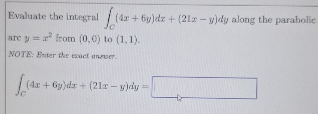 Evaluate the integral ∈t _C(4x+6y)dx+(21x-y)dy along the parabolic 
arc y=x^2 from (0,0) to (1,1). 
NOTE: Enter the exact answer.
∈t _C(4x+6y)dx+(21x-y)dy=□