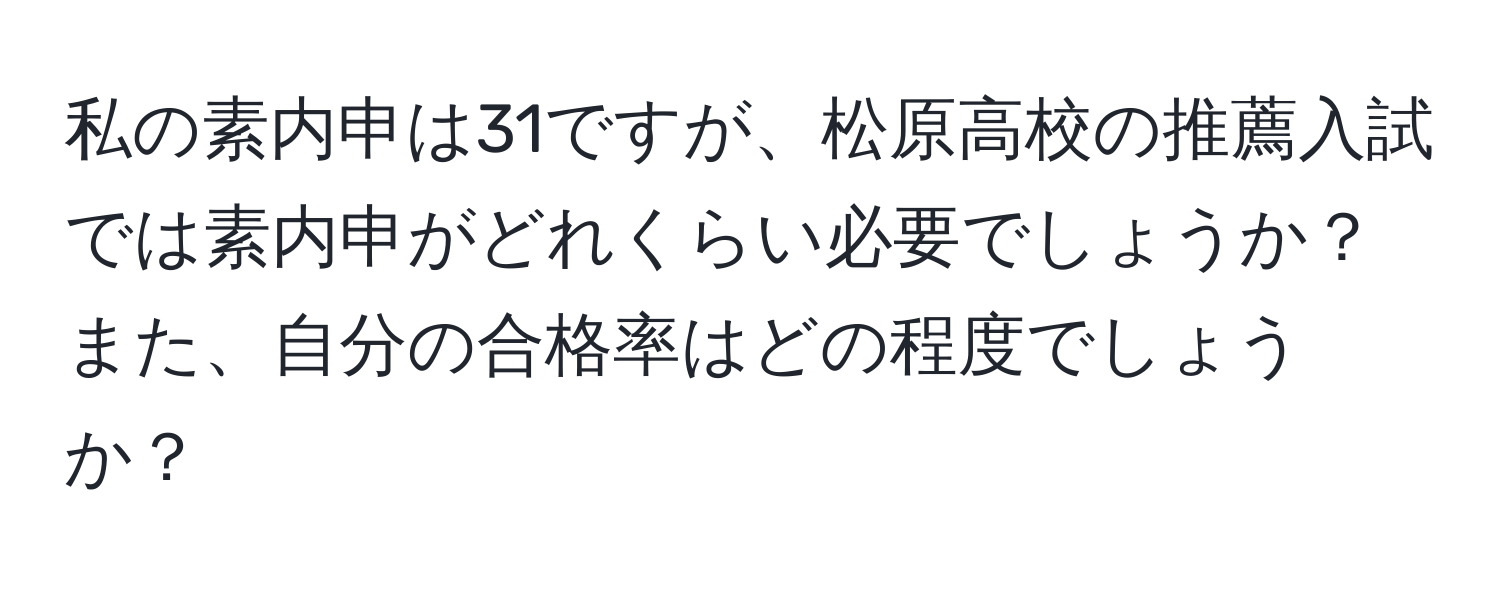 私の素内申は31ですが、松原高校の推薦入試では素内申がどれくらい必要でしょうか？また、自分の合格率はどの程度でしょうか？