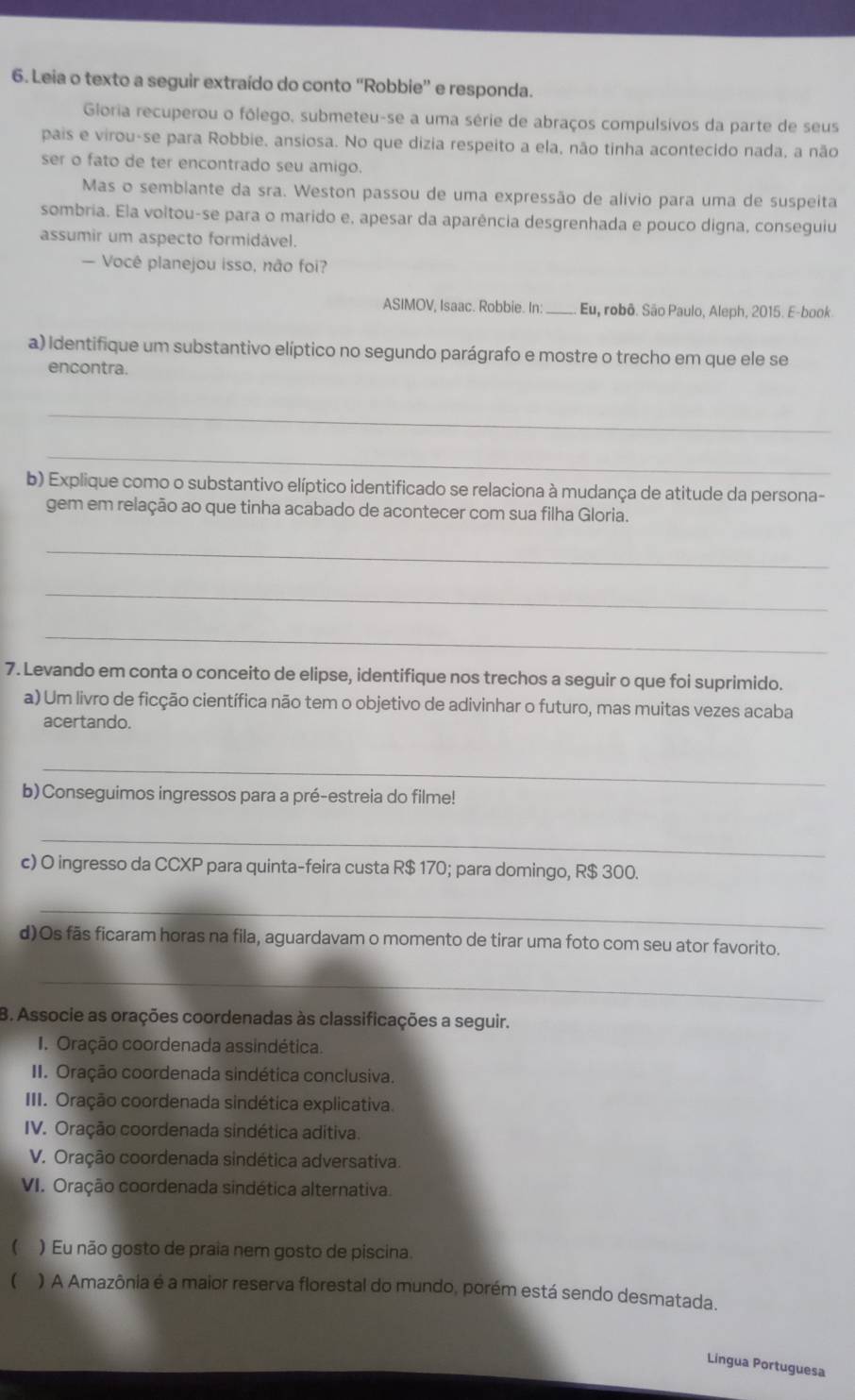 Leia o texto a seguir extraído do conto “Robbie” e responda.
Gloria recuperou o fólego, submeteu-se a uma série de abraços compulsivos da parte de seus
pais e virou-se para Robbie, ansiosa. No que dizia respeito a ela, não tinha acontecido nada, a não
ser o fato de ter encontrado seu amigo.
Mas o sembiante da sra. Weston passou de uma expressão de alívio para uma de suspeita
sombria. Ela voltou-se para o marido e, apesar da aparência desgrenhada e pouco digna, conseguiu
assumir um aspecto formidável.
— Você planejou isso, não foi?
ASIMOV, Isaac. Robbie. In _Eu, robô. São Paulo, Aleph, 2015. E-book
a) Identifique um substantivo elíptico no segundo parágrafo e mostre o trecho em que ele se
encontra.
_
_
b) Explique como o substantivo elíptico identificado se relaciona à mudança de atitude da persona-
gem em relação ao que tinha acabado de acontecer com sua filha Gloria.
_
_
_
7. Levando em conta o conceito de elipse, identifique nos trechos a seguir o que foi suprimido.
a) Um livro de ficção científica não tem o objetivo de adivinhar o futuro, mas muitas vezes acaba
acertando.
_
b)Conseguimos ingressos para a pré-estreia do filme!
_
c) O ingresso da CCXP para quinta-feira custa R$ 170; para domingo, R$ 300.
_
d)Os fãs ficaram horas na fila, aguardavam o momento de tirar uma foto com seu ator favorito.
_
B. Associe as orações coordenadas às classificações a seguir.
1. Oração coordenada assindética.
II. Oração coordenada sindética conclusiva.
III. Oração coordenada sindética explicativa.
IV. Oração coordenada sindética aditiva.
V. Oração coordenada sindética adversativa.
VI. Oração coordenada sindética alternativa.
 ) Eu não gosto de praia nem gosto de piscina.
( ) A Amazônia é a maior reserva florestal do mundo, porém está sendo desmatada.
Língua Portuguesa