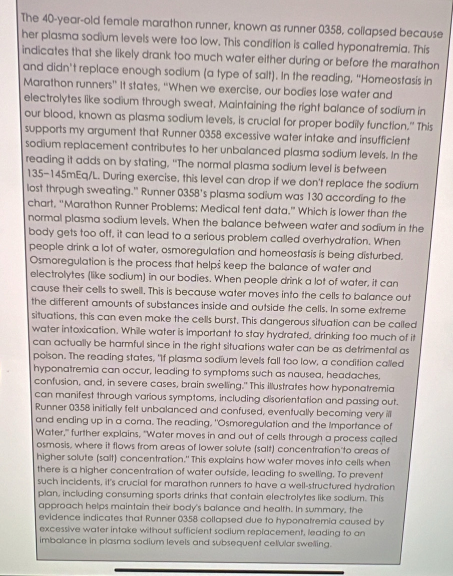 The 40-year-old female marathon runner, known as runner 0358, collapsed because
her plasma sodium levels were too low. This condition is called hyponatremia. Thís
indicates that she likely drank too much water either during or before the marathon
and didn't replace enough sodium (a type of salt). In the reading, “Homeostasis in
Marathon runners” It states, “When we exercise, our bodies lose water and
electrolytes like sodium through sweat. Maintaining the right balance of sodium in
our blood, known as plasma sodium levels, is crucial for proper bodily function." This
supports my argument that Runner 0358 excessive water intake and insufficient
sodium replacement contributes to her unbalanced plasma sodium levels. In the
reading it adds on by stating, “The normal plasma sodium level is between
135-145mEq/L. During exercise, this level can drop if we don't replace the sodium
lost through sweating." Runner 0358's plasma sodium was 130 according to the
chart, “Marathon Runner Problems: Medical tent data.” Which is lower than the
normal plasma sodium levels. When the balance between water and sodium in the
body gets too off, it can lead to a serious problem called overhydration. When
people drink a lot of water, osmoregulation and homeostasis is being disturbed.
Osmoregulation is the process that helpš keep the balance of water and
electrolytes (like sodium) in our bodies. When people drink a lot of water, it can
cause their cells to swell. This is because water moves into the cells to balance out
the different amounts of substances inside and outside the cells. In some extreme
situations, this can even make the cells burst. This dangerous situation can be called
water intoxication. While water is important to stay hydrated, drinking too much of it
can actually be harmful since in the right situations water can be as detrimental as
poison. The reading states, "If plasma sodium levels fall too low, a condition called
hyponatremia can occur, leading to symptoms such as nausea, headaches,
confusion, and, in severe cases, brain swelling." This illustrates how hyponatremia
can manifest through various symptoms, including disorientation and passing out.
Runner 0358 initially felt unbalanced and confused, eventually becoming very ill
and ending up in a coma. The reading, "Osmoregulation and the Importance of
Water," further explains, "Water moves in and out of cells through a process called
osmosis, where it flows from areas of lower solute (salt) concentration to areas of
higher solute (salt) concentration." This explains how water moves into cells when
there is a higher concentration of water outside, leading to swelling. To prevent
such incidents, it's crucial for marathon runners to have a well-structured hydration
plan, including consuming sports drinks that contain electrolytes like sodium. This
approach helps maintain their body's balance and health. In summary, the
evidence indicates that Runner 0358 collapsed due to hyponatremia caused by
excessive water intake without sufficient sodium replacement, leading to an
imbalance in plasma sodium levels and subsequent cellular swelling.
