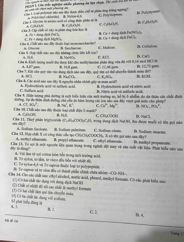 Cho nguyên từ khối cua các nguyên
PHÀN L Câu trấc nghiệm nhiều phương án lựa chọn. Thí sinh trở lờ1 II
thi sinh chỉ chọn một phương án
Cầu 1. Loại polymer nào sau đây được điều chế từ phân ứng trùng ngưng?
A. Poly(vinyl chloride). B. Nylon-6,6. C. Polyisoprene. D. Polystyrene.
Câu 2. Glycine là amino acid có công thức phân tử là
A. C_3H_5O_2N. B. C_3H_7O_2N. C. C_2H_5O_2N. D. C_2H_7O_2N.
Câu 3. Cặp chất có xây ra phản ứng hóa học là
A. Fe+ dung dịch FeCl_3. B. Cu + dung dịch Fe(NO_3)_2.
C. Fe+ dung dịch MgSO_4. D. Cu + dung dịch FeCl_2.
Câu 4. Chất nào sau đây thuộc loại monosaccharide?
A. Glucose. B. Saccharose. C. Maltose. D. Cellulose.
Câu 5. Hợp chất nào sau đây không chứa liên kết ion?
A. H_2S. B. NaNO_3. C. KCl. D. CaO.
Câu 6. Khối lượng muối thu được khi cho methylamine phản ứng vùa đủ với 0,16 mol HCl là
A. 8,87 gam. B. 10,8 gam. C. 11,46 gam. D. 12,73 gam.
Câu 7. Khi cho quy * tím vào dung dịch nào sau đây quy * tím có thể chuyển thành màu đỏ?
A. HCl. B. Na_2CO_3. C. K_2SO_4. D. KOH.
Câu 8. Các acid nào sau đây là nguyên nhân chính gây ra mưa acid?
A. Hydrochloric acid và sulfuric acid. B. Hydrochloric acid và nitric acid
C. Sulfuric acid D. Nitric acid và sulfuric acid.
Câu 9. Hiện tượng phú dưỡng là một biểu hiện của môi trường ao, hồ bị ô nhiễm do dư thừa các chất dinh
dưỡng. Sự dư thừa dinh dưỡng chủ yếu do hàm lượng các ion nào sau đây vượt quá mức cho phép?
A. Cl^-,SO_4^(2. B. Na^+),K^+. C. Ca^(2+),Mg^(2+). D. NO_3^(-,PO_4^(3-).
Câu 10. Chất nào sau đây thuộc loại chất điện li mạnh?
A. C_2)H_5OH. B. H_2S. C. CH_3COOH D. NaCl.
Câu 11. Thuỷ phân triglyceride (C_17H_33COO)_3C_3H_5 trong dung dịch NaOH, thu được muối có tên gọi nào
sau dây?
A. Sodium linoleate. B. Sodium palmitate. C. Sodium oleate. D. Sodium stearate.
Câu 12. Hợp chất X có công thức cấu tạo CH_3CH_2COOCH_3. X có tên gọi nào sau đây?
A. methyl ethanoate. B. propyl ethanoate. C. ethyl ethanoate. D. methyl propanoate.
Câu 13. Tơ sợi là một nguyên liệu quan trọng trong ngành dệt may và sản suất vật liệu. Phát biểu nào sau
đây là đúng?
A. Vải làm từ sợi cotton kém bền trong môi trường acid.
B. Tơ nylon, tơ tầm, tơ visco đều bền với nhiệt độ.
C. Tơ nylon-6,6 và Tơ capron thuộc loại tơ polypeptide.
D. Tơ capron và tơ olon đều có thành phần chính chứa nhóm -CO-NH-.
Câu 14. Cho các chất sau: ethyl alcohol, acetic acid, phenol, methyl formate. Có các phát biểu sau:
(1) Có hai chất tác dụng với dung dịch NaOH
(2) Chất có nhiệt độ sôi cao nhất là methyl formate
(3) Có hai chất làm quì tím chuyển màu.
(4) Có ba chất tác dụng với sodium.
Số phát biểu đúng là
A. 3. B. 1. C. 2. D. 4.
Mã đễ 106
Trang 1