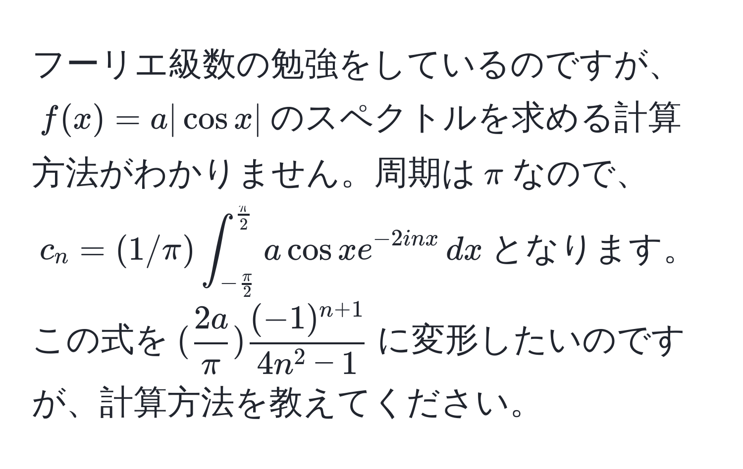 フーリエ級数の勉強をしているのですが、$f(x)=a|cos x|$のスペクトルを求める計算方法がわかりません。周期は$π$なので、$c_n=(1/π) ∈t_- π/2 ^ π/2  a cos x e^(-2inx) , dx$となります。この式を$( 2a/π ) frac(-1)^n+14n^(2-1)$に変形したいのですが、計算方法を教えてください。