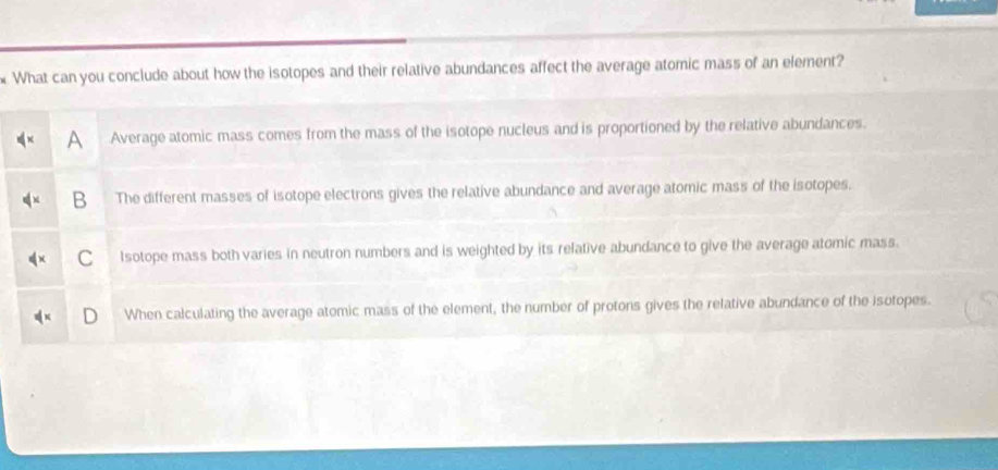 What can you conclude about how the isotopes and their relative abundances affect the average atomic mass of an element?
Average atomic mass comes from the mass of the isotope nucleus and is proportioned by the relative abundances.
B The different masses of isotope electrons gives the relative abundance and average atomic mass of the isotopes.
C Isotope mass both varies in neutron numbers and is weighted by its relative abundance to give the average atomic mass.
When calculating the average atomic mass of the element, the number of protons gives the relative abundance of the isotopes.