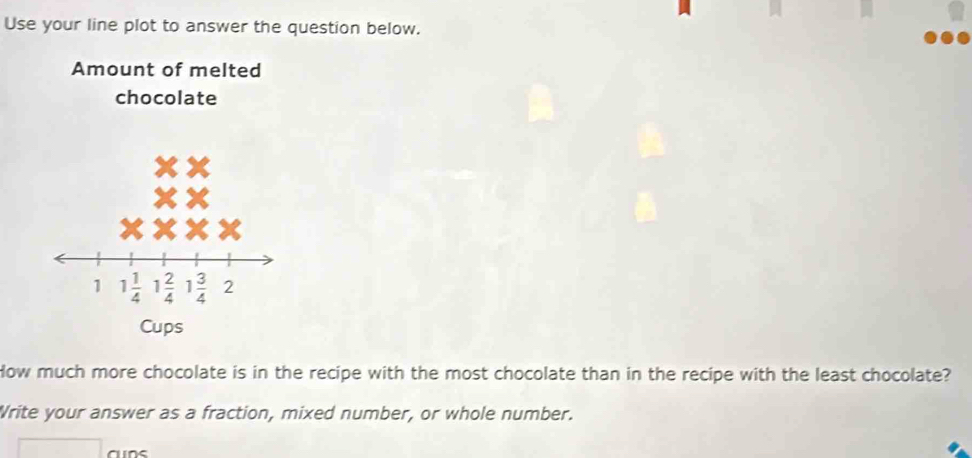 Use your line plot to answer the question below. 
Amount of melted 
chocolate
1 1 1/4  1 2/4  1 3/4  2
Cups 
How much more chocolate is in the recipe with the most chocolate than in the recipe with the least chocolate? 
Write your answer as a fraction, mixed number, or whole number.