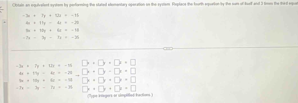 Obtain an equivalent system by performing the stated elementary operation on the system Replace the fourth equation by the sum of itself and 3 times the third equa
-3x+7y+12z=-15
4x+11y-4z=-20
9x+10y+6z=-18
-7x-3y-7z=-35
-3x+7y+12z=-15 □ x+□ y+□ z=□
4x+11y-4z=-20 □ x+□ y-□ z=□
9x+10y+6z=-18 □ x+□ y+□ z=□
-7x-3y-7z=-35 □ x+□ y+□ z=□
(Type integers or simplified fractions.)