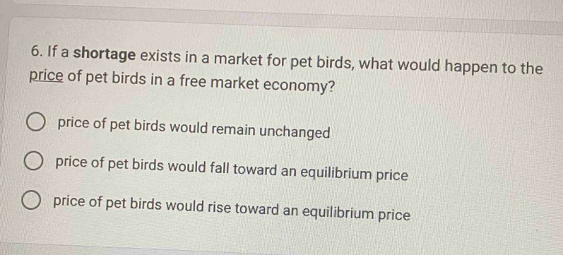 If a shortage exists in a market for pet birds, what would happen to the
price of pet birds in a free market economy?
price of pet birds would remain unchanged
price of pet birds would fall toward an equilibrium price
price of pet birds would rise toward an equilibrium price