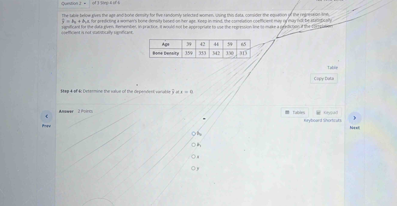 The table below gives the age and bone density for five randomly selected women. Using this data, consider the equation of the regression line
widehat y=b_0+b_1 xr, for predicting a woman's bone density based on her age. Keep in mind, the correlation coefficient may or may not be statistically 
significant for the data given. Remember, in practice, it would not be appropriate to use the regression line to make a prediction if the correlation 
coefficient is not statistically significant. 
Table 
Copy Data 
Step 4 of 6: Determine the value of the dependent variable y at x=0
Answer 2 Points Tables Keypad 
r 
Keyboard Shortcuts > 
Prev Next 
bo 
b:
x
y