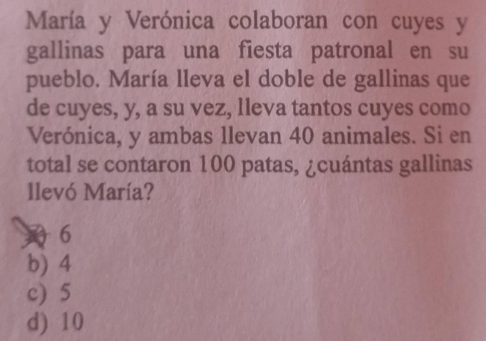 María y Verónica colaboran con cuyes y
gallinas para una fiesta patronal en su
pueblo. María lleva el doble de gallinas que
de cuyes, y, a su vez, 1leva tantos cuyes como
Verónica, y ambas llevan 40 animales. Si en
total se contaron 100 patas, ¿cuántas gallinas
llevó María?
6
b) 4
c) 5
d) 10