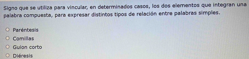 Signo que se utiliza para vincular, en determinados casos, los dos elementos que integran una 
palabra compuesta, para expresar distintos tipos de relación entre palabras simples. 
Paréntesis 
Comillas 
Guion corto 
Diéresis