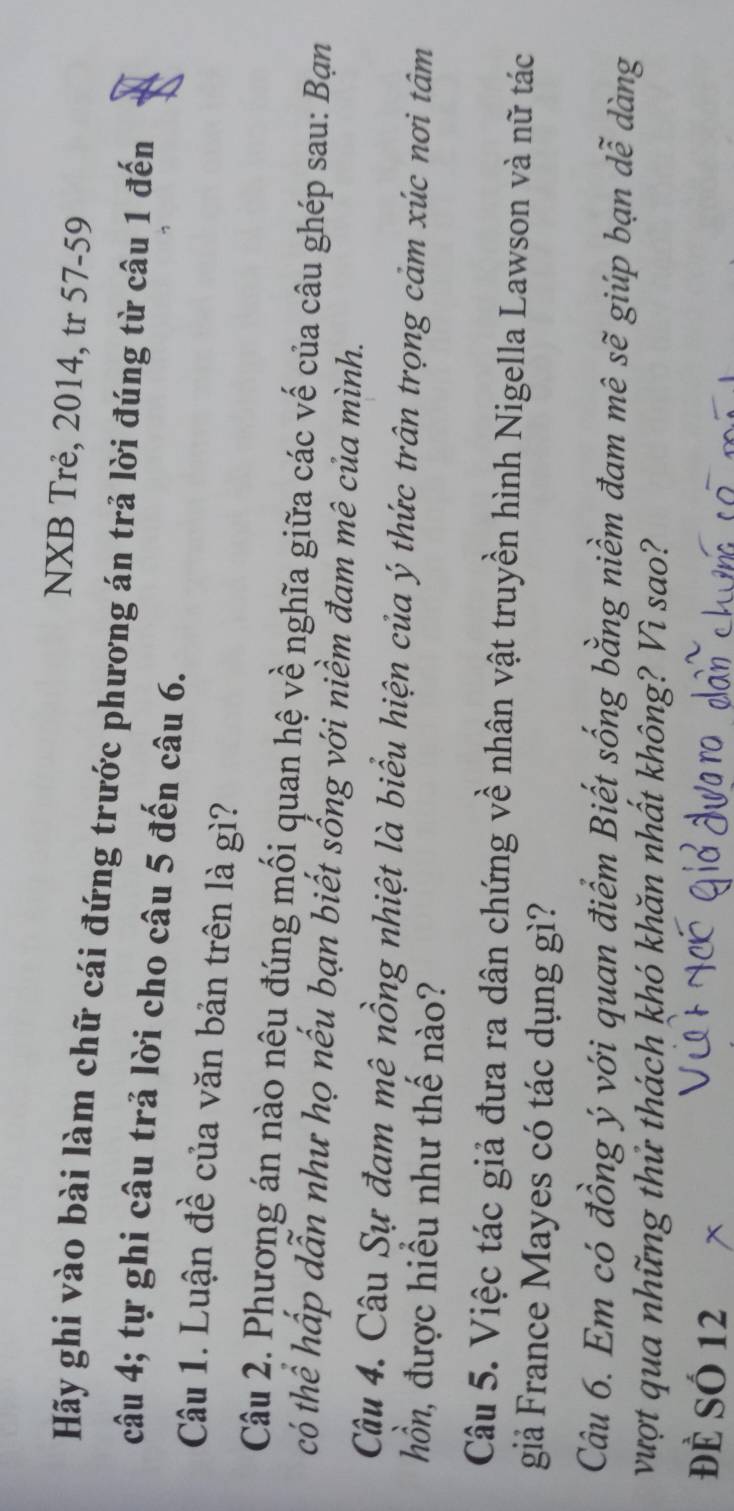 NXB Trẻ, 2014, tr 57- 59
Hãy ghi vào bài làm chữ cái đứng trước phương án trả lời đúng từ câu 1 đến 
câu 4; tự ghi câu trả lời cho câu 5 đến câu 6. 
Câu 1. Luận đề của văn bản trên là gì? 
Câu 2. Phương án nào nêu đúng mối quan hệ về nghĩa giữa các vế của câu ghép sau: Bạn 
có thể hấp dẫn như họ nếu bạn biết sống với niềm đam mê của mình. 
Câu 4. Câu Sự đam mê nồng nhiệt là biểu hiện của ý thức trân trọng cảm xúc nơi tâm 
hồn, được hiều như thế nào? 
Câu 5. Việc tác giả đưa ra dân chứng về nhân vật truyền hình Nigella Lawson và nữ tác 
giả France Mayes có tác dụng gì? 
Câu 6. Em có đồng ý với quan điểm Biết sống bằng niềm đam mê sẽ giúp bạn dễ dàng 
vượt qua những thử thách khó khăn nhất không? Vì sao? 
Đề SÓ 12