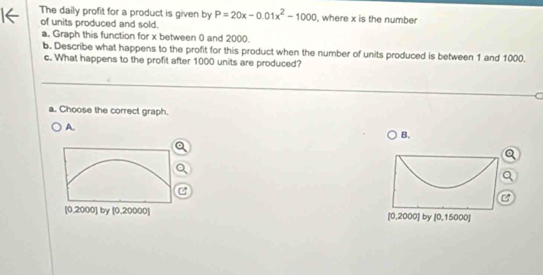 The daily profit for a product is given by P=20x-0.01x^2-1000 , where x is the number
of units produced and sold.
a. Graph this function for x between 0 and 2000.
b. Describe what happens to the profit for this product when the number of units produced is between 1 and 1000.
c. What happens to the profit after 1000 units are produced?
C
a. Choose the correct graph.
A.
B.
a
C
[0,2000] by [0,20000] [0,2000] by [0,15000