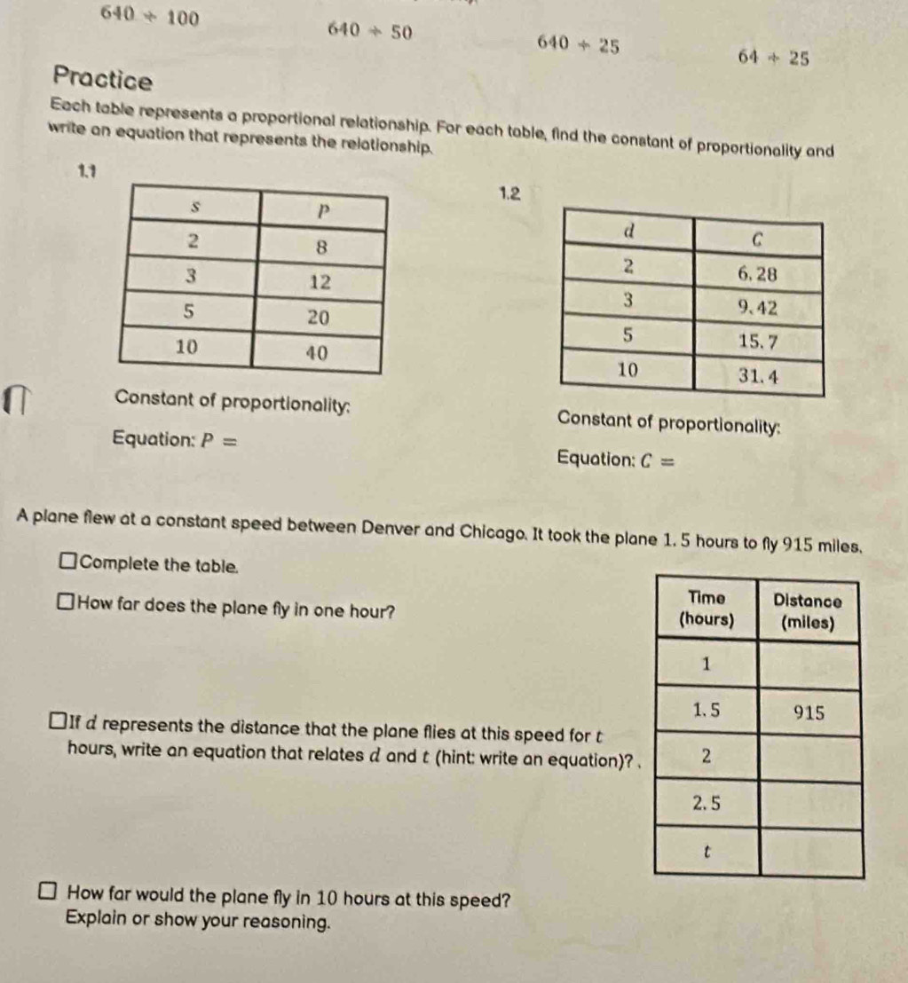 640/ 100
640/ 50
640/ 25
64/ 25
Practice 
Each table represents a proportional relationship. For each table, find the constant of proportionality and 
write an equation that represents the relationship. 
1.1 
1.2 



Constant of proportionality: Constant of proportionality: 
Equation: P= Equation: C=
A plane flew at a constant speed between Denver and Chicago. It took the plane 1, 5 hours to fly 915 miles. 
Complete the table. 
How far does the plane fly in one hour? 
₹If d represents the distance that the plane flies at this speed for t 
hours, write an equation that relates d and t (hint: write an equation)? . 
How far would the plane fly in 10 hours at this speed? 
Explain or show your reasoning.