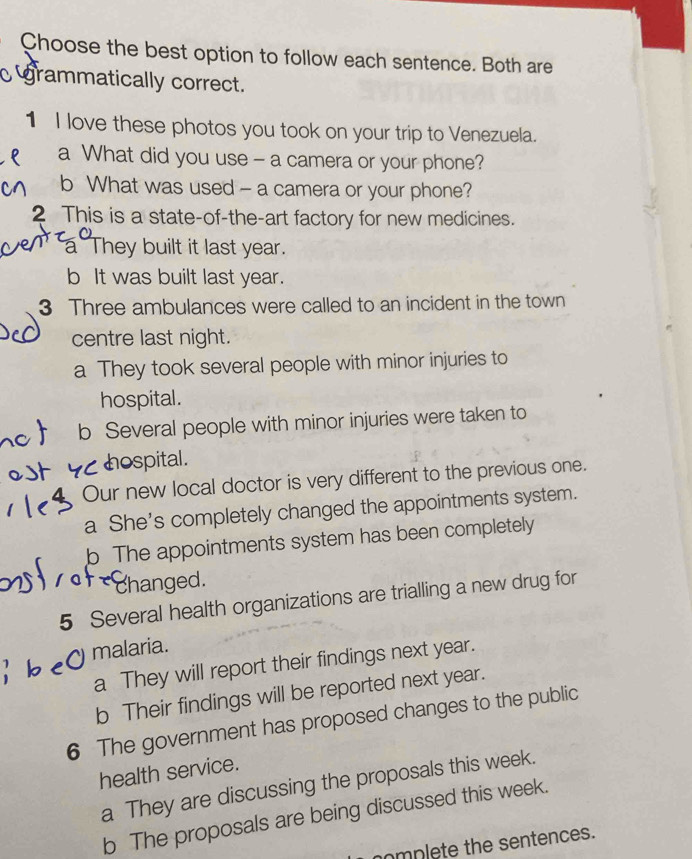 Choose the best option to follow each sentence. Both are
grammatically correct.
1 I love these photos you took on your trip to Venezuela.
a What did you use - a camera or your phone?
b What was used - a camera or your phone?
2 This is a state-of-the-art factory for new medicines.
a They built it last year.
b It was built last year.
3 Three ambulances were called to an incident in the town
centre last night.
a They took several people with minor injuries to
hospital.
b Several people with minor injuries were taken to
hospital.
Our new local doctor is very different to the previous one.
a She's completely changed the appointments system.
b The appointments system has been completely
changed.
5 Several health organizations are trialling a new drug for
malaria.
a They will report their findings next year.
b Their findings will be reported next year.
6 The government has proposed changes to the public
health service.
a They are discussing the proposals this week.
b The proposals are being discussed this week.
omplete the sentences.