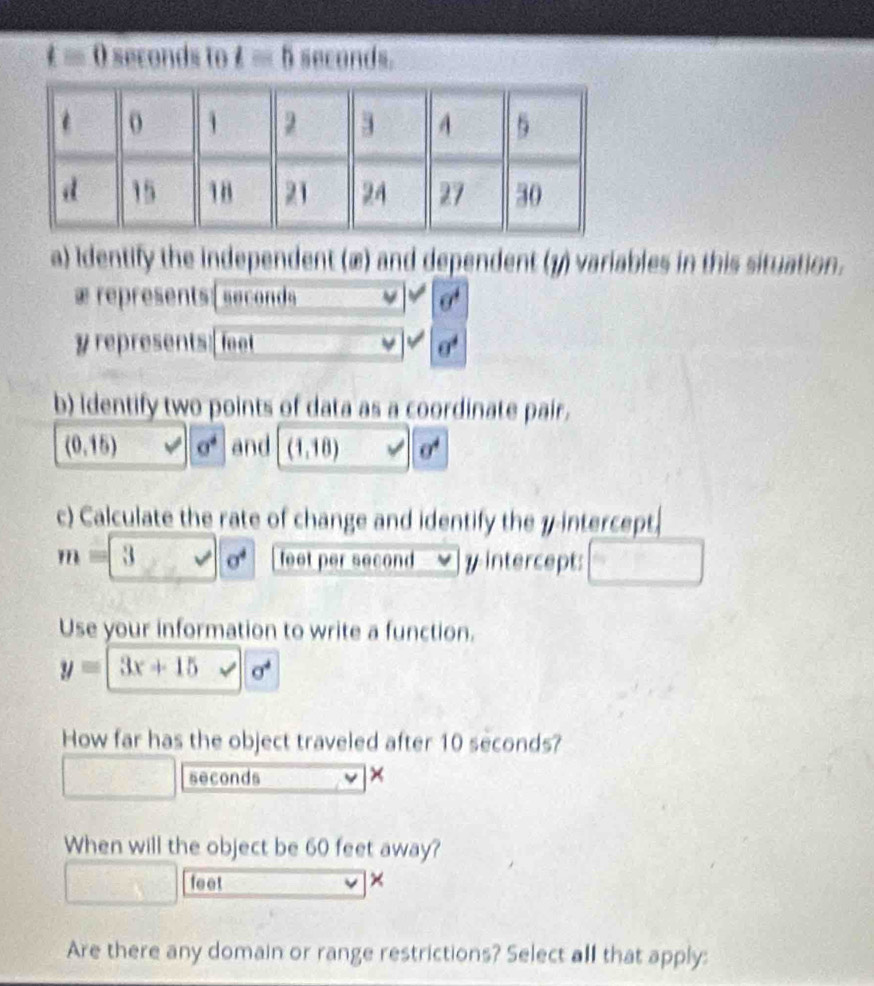 t=0 seconds to t=5 seconds. 
a) Identify the independent (æ) and dependent (3) variables in this situation.
+ represents (seconds L sigma^4
y represents: feet sigma^4
b) Identify two points of data as a coordinate pair.
(0,15) v| sigma^4 and (1,18) v' sigma^4
c) Calculate the rate of change and identify the 7 -intercept.
m=3,sqrt(sigma^4) feet per second yintercept: 
Use your information to write a function.
y=3x+15sqrt(sigma^4)
How far has the object traveled after 10 seconds?
seconds × 
When will the object be 60 feet away?
feet × 
Are there any domain or range restrictions? Select all that apply: