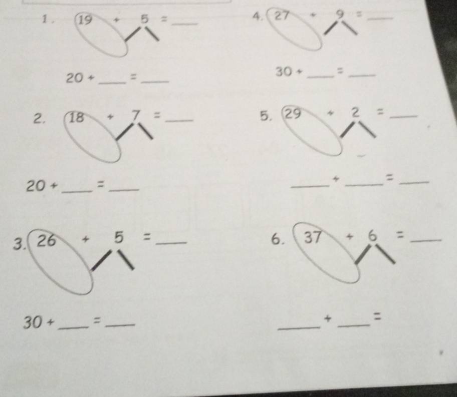 1 . 19 5= _ 
4. 27+9= _
20+ _  =_ 
30+ _  =_ 
2. 18+7= 5. 29+2= _
20+ _ :_ 
_ 
4 _=_ 
3. 26+5= 6. 37+6= _
30+ _ =_ 
_ 
_ 
: