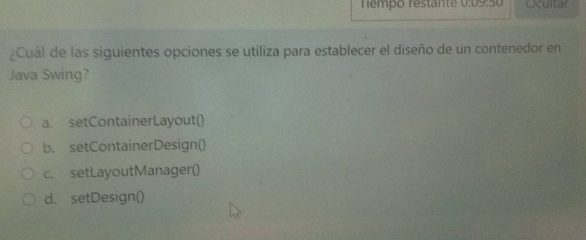 Tempo restante 0:09:50 Ocuitar
¿Cual de las siguientes opciones se utiliza para establecer el diseño de un contenedor en
Java Swing?
a. setContainerLayout()
b. setContainerDesign()
c. setLayoutManager()
d. setDesign()