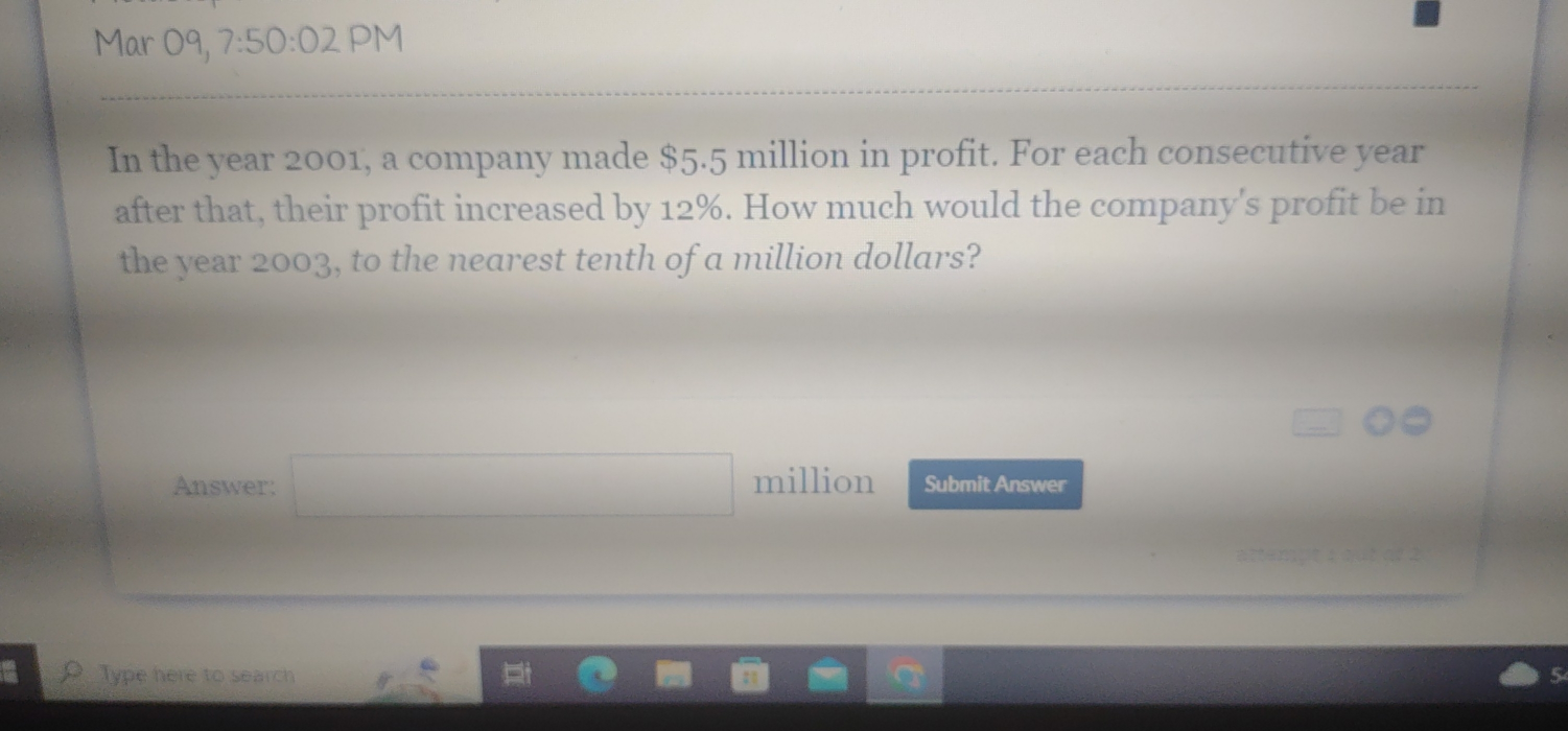 Mar 09, 7:50:02 PM 
In the year 2001, a company made $5.5 million in profit. For each consecutive year
after that, their profit increased by 12%. How much would the company's profit be in 
the year 2003, to the nearest tenth of a million dollars? 
overline  
Answer: □ million Submit Answer 
Type here to search