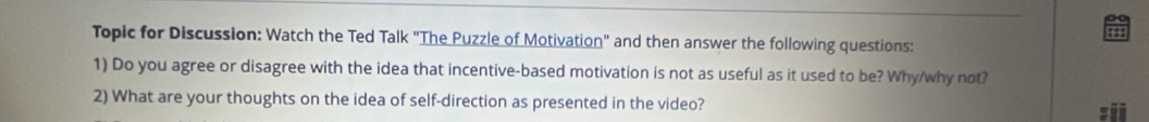 Topic for Discussion: Watch the Ted Talk "The Puzzle of Motivation" and then answer the following questions: 
1) Do you agree or disagree with the idea that incentive-based motivation is not as useful as it used to be? Why/why not? 
2) What are your thoughts on the idea of self-direction as presented in the video? 
:ii