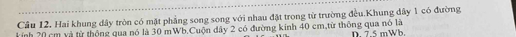 Hai khung dây tròn có mặt phẳng song song với nhau đặt trong từ trường đều.Khung dây 1 có đường
kính 20 cm và từ thông qua nó là 30 mWb.Cuộn dây 2 có đường kính 40 cm,từ thông qua nó là
D. 7.5 mWb.