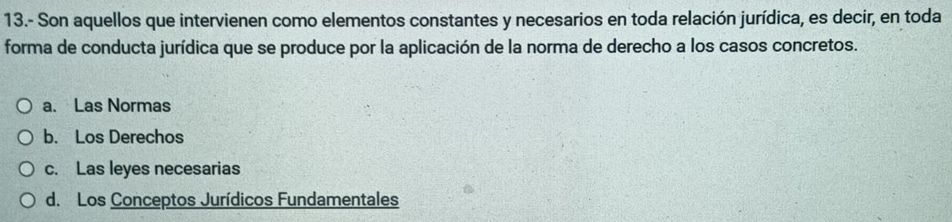 13.- Son aquellos que intervienen como elementos constantes y necesarios en toda relación jurídica, es decir, en toda
forma de conducta jurídica que se produce por la aplicación de la norma de derecho a los casos concretos.
a. Las Normas
b. Los Derechos
c. Las leyes necesarias
d. Los Conceptos Jurídicos Fundamentales