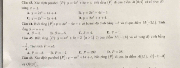 Cầu 43. Xác định parabol (P):y=2x^2+bx+c , biết rằng (P) đi qua điễm M(0,4) và có trục đội
xứng x=1.
A. y=2x^2-4x+4. B. y=2x^2+4x-3.
C. y=2x^2-3x+4 D. y=2x^2+x+4. 
Câu 44. Biết rằng (P):y=ax^2-4x+c có hoành độ đình bằng -3 và đì qua điễm M(-2,1). Tính
tổng S=a+c
A. S=5. B. S=-5. C. S=4. D. S=1. 
Câu 45. Biết rằng P :y=ax^2+bx+2(a>1) đi qua điểm M(-1;6) và có tung độ đình bằng
- 1/4 . Tính tích P=ab.
A. P=-3 B. P=-2. C. P=192 D. P=28. 
Câu 46, Xác định parabol (P):y=ax^2+bx+c , biết rằng (P) đi qua ba điểm A(1;1), B(-1;-3)
và O(0:0).