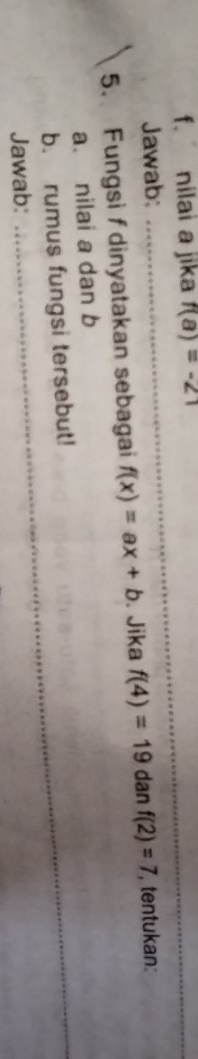 nilai a jika f(a)=-21
Jawab: 
_ 
5. Fungsi f dinyatakan sebagai f(x)=ax+b. Jika f(4)=19 dan f(2)=7 , tentukan: 
a. nilai a dan b
b. rumus fungsi tersebut! 
Jawab: 
_