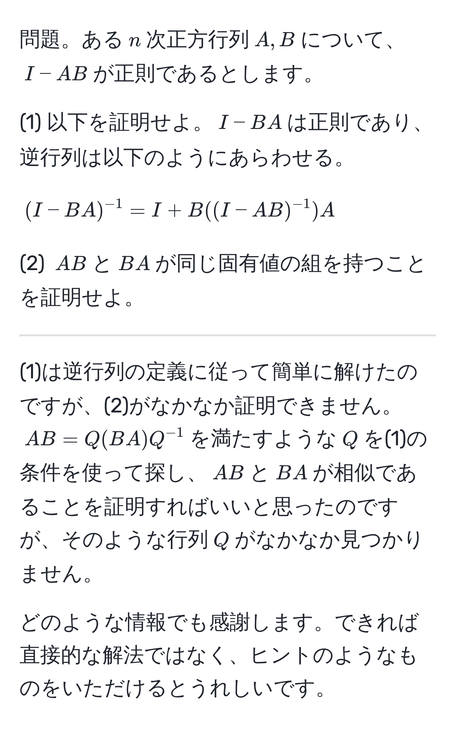 問題。ある$n$次正方行列$A,B$について、$I-AB$が正則であるとします。

(1) 以下を証明せよ。$I-BA$は正則であり、逆行列は以下のようにあらわせる。

$$(I-BA)^-1 = I + B((I - AB)^-1)A$$

(2) $AB$と$BA$が同じ固有値の組を持つことを証明せよ。

---------------------------------------------------

(1)は逆行列の定義に従って簡単に解けたのですが、(2)がなかなか証明できません。$AB=Q(BA)Q^(-1)$を満たすような$Q$を(1)の条件を使って探し、$AB$と$BA$が相似であることを証明すればいいと思ったのですが、そのような行列$Q$がなかなか見つかりません。

どのような情報でも感謝します。できれば直接的な解法ではなく、ヒントのようなものをいただけるとうれしいです。