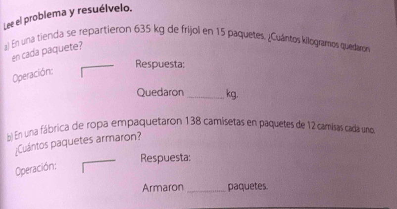 Lee el problema y resuélvelo. 
a) En una tienda se repartieron 635 kg de frijol en 15 paquetes. ¿Cuántos kilogramos quedaron 
en cada paquete? 
Respuesta: 
Operación: 
Quedaron _ kg. 
b) En una fábrica de ropa empaquetaron 138 camisetas en paquetes de 12 camisas cada uno, 
¿Cuántos paquetes armaron? 
Respuesta: 
Operación: 
Armaron _paquetes.